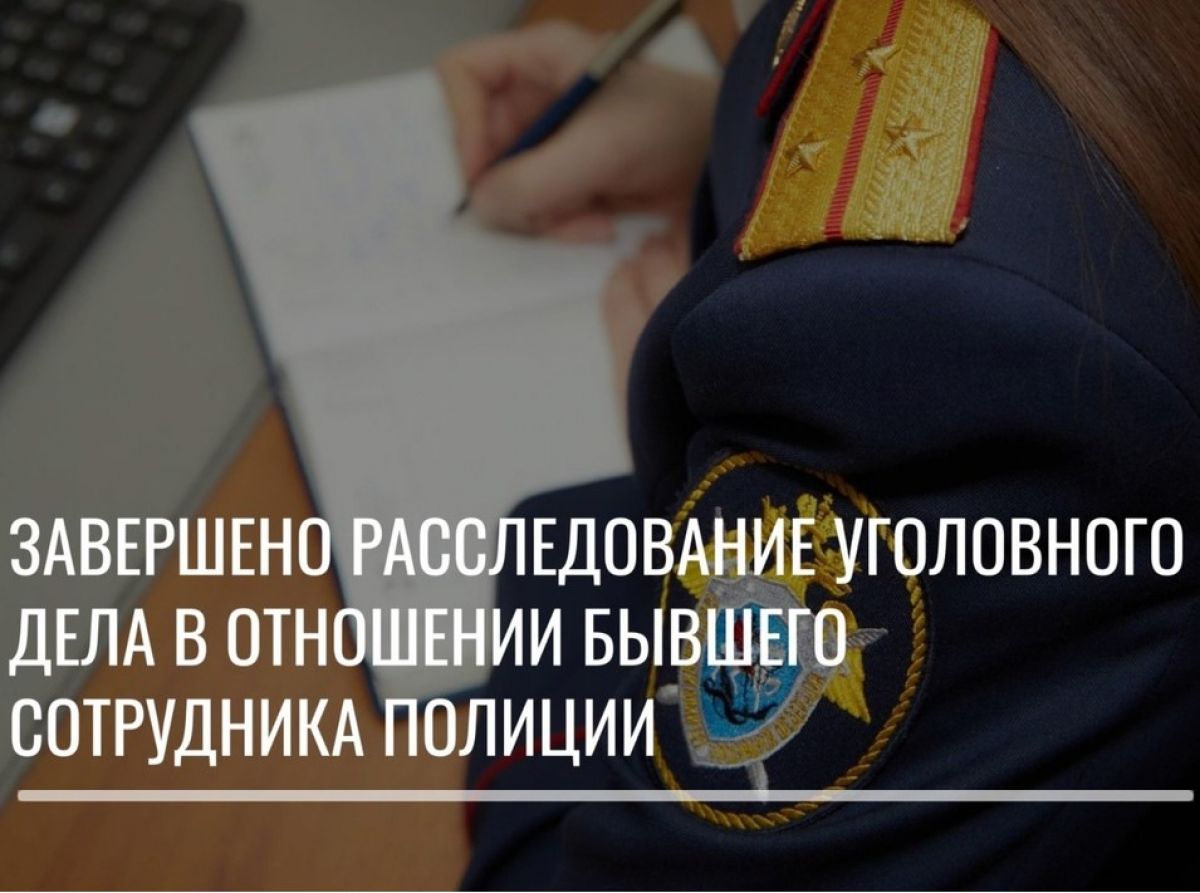 Завершено расследование уголовного дела в отношении бывшего сотрудника полиции Завершено расследование уголовного дела в отношении бывшего сотрудника полиции